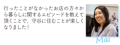 「行ったことがなかったお店の方々から暮らしに関するエピソードを教えて頂くことで、守谷に住むことが楽しくなりました！Mai